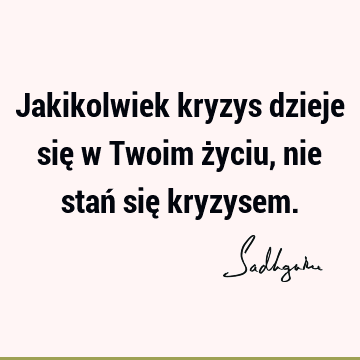 Jakikolwiek kryzys dzieje się w Twoim życiu,
nie stań się