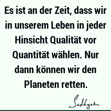 Es ist an der Zeit, dass wir in unserem Leben in jeder Hinsicht Qualität vor Quantität wählen. Nur dann können wir den Planeten