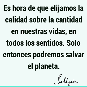 Es hora de que elijamos la calidad sobre la cantidad en nuestras vidas, en todos los sentidos. Solo entonces podremos salvar el