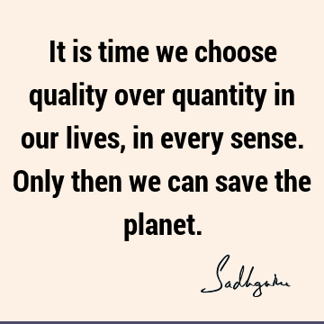 It is time we choose quality over quantity in our lives, in every sense. Only then we can save the