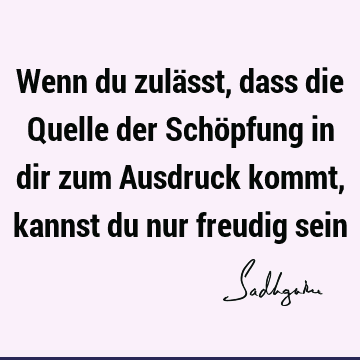 Wenn du zulässt, dass die Quelle der Schöpfung in dir zum Ausdruck kommt, kannst du nur freudig