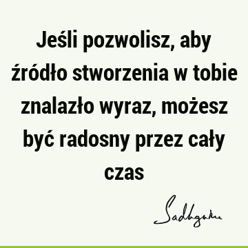 Jeśli pozwolisz, aby źródło stworzenia w tobie znalazło wyraz, możesz być radosny przez cały