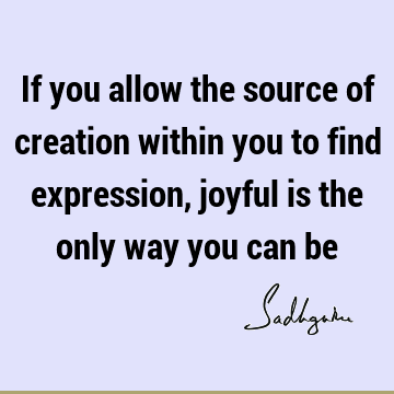 If you allow the source of creation within you to find expression, joyful is the only way you can