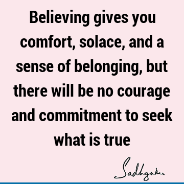 Believing gives you comfort, solace, and a sense of belonging, but there will be no courage and commitment to seek what is