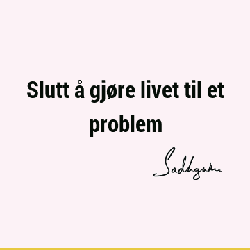 Slutt å gjøre livet til et