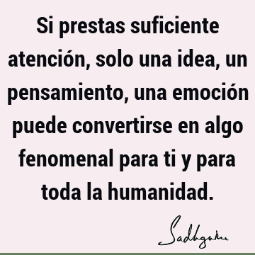 Si prestas suficiente atención, solo una idea, un pensamiento, una emoción puede convertirse en algo fenomenal para ti y para toda la