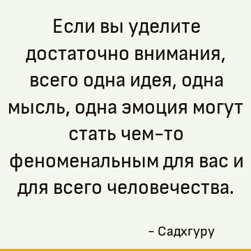 Если вы уделите достаточно внимания, всего одна идея, одна мысль, одна эмоция могут стать чем-то феноменальным для вас и для всего человечества