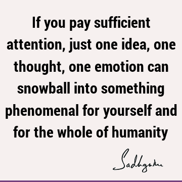 If you pay sufficient attention, just one idea, one thought, one emotion can snowball into something phenomenal for yourself and for the whole of