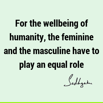 For the wellbeing of humanity, the feminine and the masculine have to play an equal