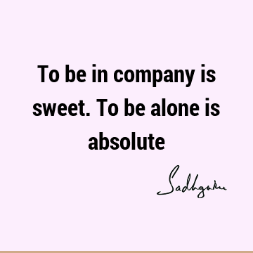 To be in company is sweet. To be alone is
