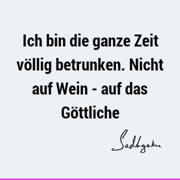 Ich bin die ganze Zeit völlig betrunken. Nicht auf Wein - auf das Gö