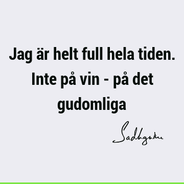 Jag är helt full hela tiden. Inte på vin - på det