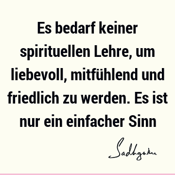 Es bedarf keiner spirituellen Lehre, um liebevoll, mitfühlend und friedlich zu werden. Es ist nur ein einfacher S