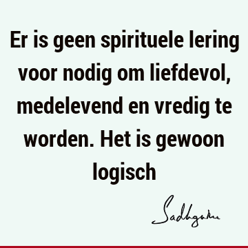 Er is geen spirituele lering voor nodig om liefdevol, medelevend en vredig te worden. Het is gewoon