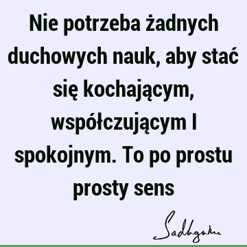 Nie potrzeba żadnych duchowych nauk, aby stać się kochającym, współczującym i spokojnym. To po prostu prosty