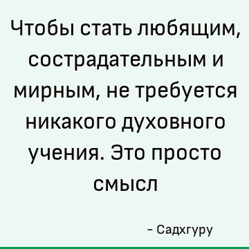 Чтобы стать любящим, сострадательным и мирным, не требуется никакого духовного учения. Это просто смысл