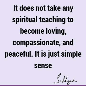 It does not take any spiritual teaching to become loving, compassionate, and peaceful. It is just simple