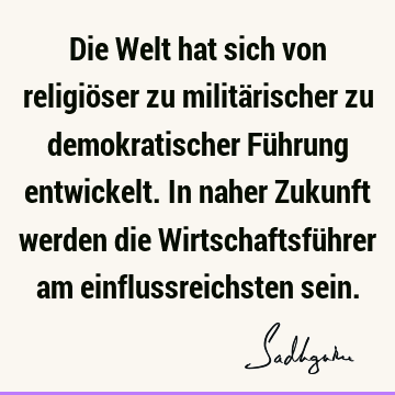 Die Welt hat sich von religiöser zu militärischer zu demokratischer Führung entwickelt. In naher Zukunft werden die Wirtschaftsführer am einflussreichsten