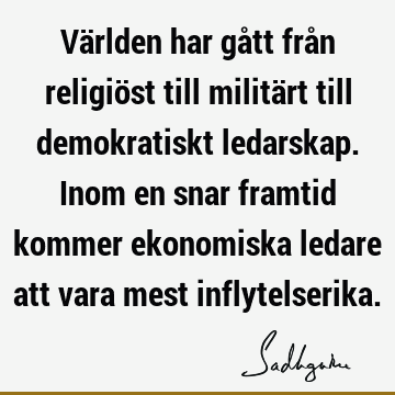 Världen har gått från religiöst till militärt till demokratiskt ledarskap. Inom en snar framtid kommer ekonomiska ledare att vara mest