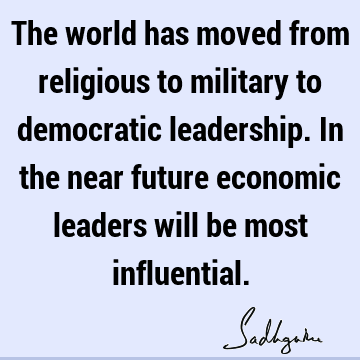The world has moved from religious to military to democratic leadership. In the near future economic leaders will be most