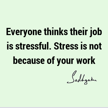 Everyone thinks their job is stressful. Stress is not because of your
