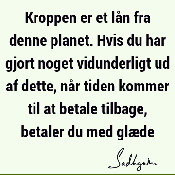 Kroppen er et lån fra denne planet. Hvis du har gjort noget vidunderligt ud af dette, når tiden kommer til at betale tilbage, betaler du med glæ