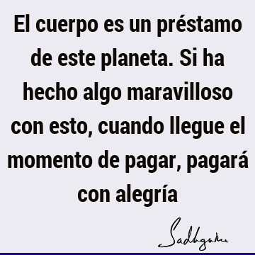 El cuerpo es un préstamo de este planeta. Si ha hecho algo maravilloso con esto, cuando llegue el momento de pagar, pagará con alegrí