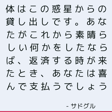 体はこの惑星からの貸し出しです。 あなたがこれから素晴らしい何かをしたならば、返済する時が来たとき、あなたは喜んで支払うでしょう