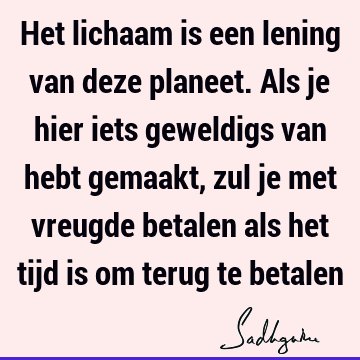 Het lichaam is een lening van deze planeet. Als je hier iets geweldigs van hebt gemaakt, zul je met vreugde betalen als het tijd is om terug te