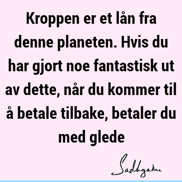 Kroppen er et lån fra denne planeten. Hvis du har gjort noe fantastisk ut av dette, når du kommer til å betale tilbake, betaler du med