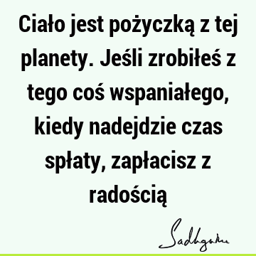 Ciało jest pożyczką z tej planety. Jeśli zrobiłeś z tego coś wspaniałego, kiedy nadejdzie czas spłaty, zapłacisz z radością