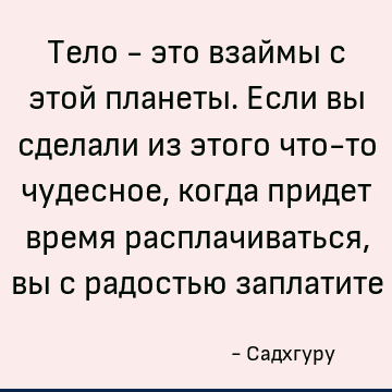 Тело - это взаймы с этой планеты. Если вы сделали из этого что-то чудесное, когда придет время расплачиваться, вы с радостью заплатите