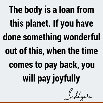 The body is a loan from this planet. If you have done something wonderful out of this, when the time comes to pay back, you will pay