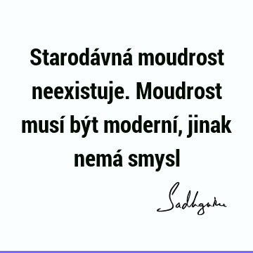 Starodávná moudrost neexistuje. Moudrost musí být moderní, jinak nemá