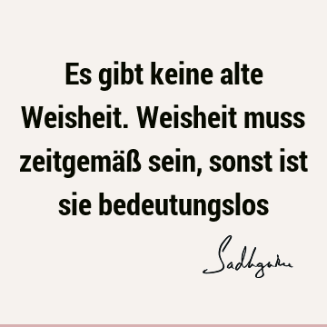 Es gibt keine alte Weisheit. Weisheit muss zeitgemäß sein, sonst ist sie