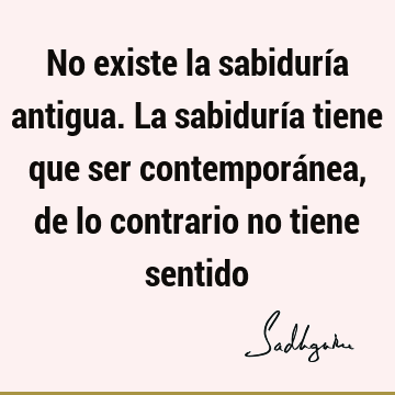 No existe la sabiduría antigua. La sabiduría tiene que ser contemporánea, de lo contrario no tiene