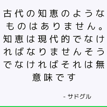 古代の知恵のようなものはありません。 知恵は現代的でなければなりませんそうでなければそれは無意味です