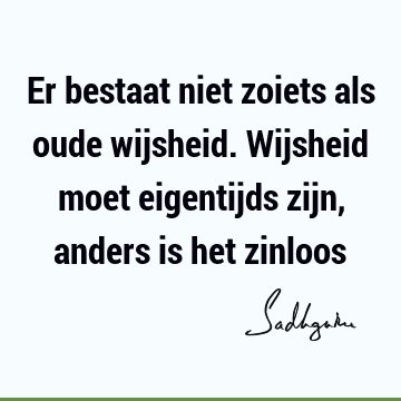 Er bestaat niet zoiets als oude wijsheid. Wijsheid moet eigentijds zijn, anders is het