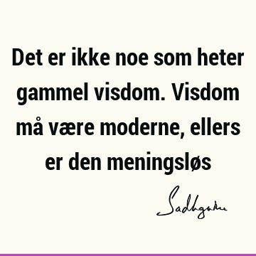 Det er ikke noe som heter gammel visdom. Visdom må være moderne, ellers er den meningslø