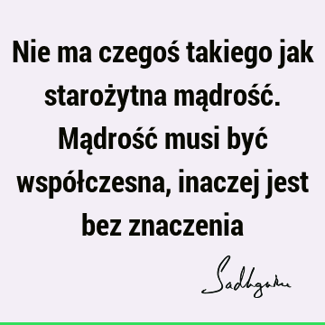 Nie ma czegoś takiego jak starożytna mądrość. Mądrość musi być współczesna, inaczej jest bez