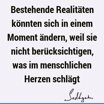 Bestehende Realitäten könnten sich in einem Moment ändern, weil sie nicht berücksichtigen, was im menschlichen Herzen schlä