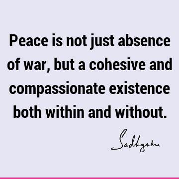 Peace is not just absence of war, but a cohesive and compassionate existence both within and