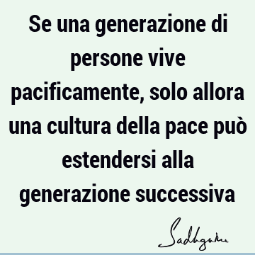 Se una generazione di persone vive pacificamente, solo allora una cultura della pace può estendersi alla generazione