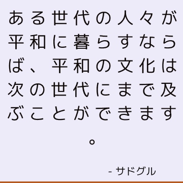 ある世代の人々が平和に暮らすならば、平和の文化は次の世代にまで及ぶことができます。