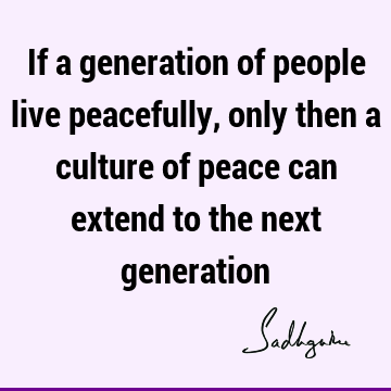 If a generation of people live peacefully, only then a culture of peace can extend to the next