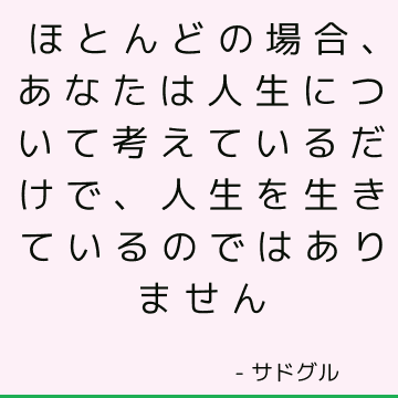 ほとんどの場合、あなたは人生について考えているだけで、人生を生きているのではありません