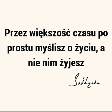 Przez większość czasu po prostu myślisz o życiu, a nie nim ż