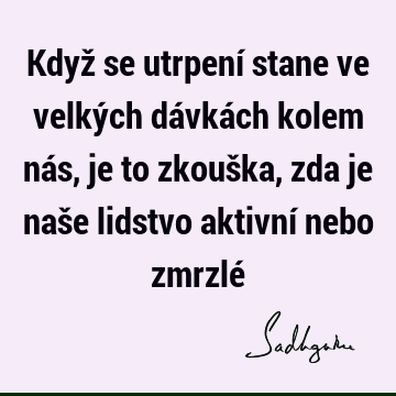 Když se utrpení stane ve velkých dávkách kolem nás, je to zkouška, zda je naše lidstvo aktivní nebo zmrzlé