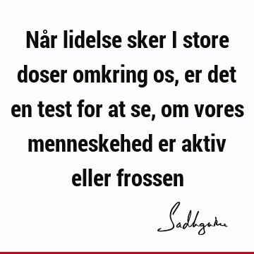 Når lidelse sker i store doser omkring os, er det en test for at se, om vores menneskehed er aktiv eller