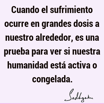 Cuando el sufrimiento ocurre en grandes dosis a nuestro alrededor, es una prueba para ver si nuestra humanidad está activa o